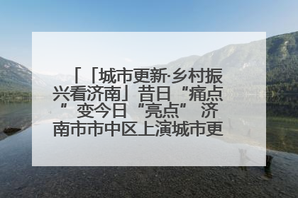 「城市更新·乡村振兴看济南」昔日“痛点”变今日“亮点” 济南市市中区上演城市更新“三部曲”
