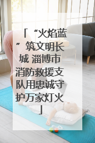 “火焰蓝”筑文明长城 淄博市消防救援支队用忠诚守护万家灯火