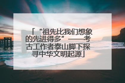 “祖先比我们想象的先进得多”——考古工作者泰山脚下探寻中华文明起源