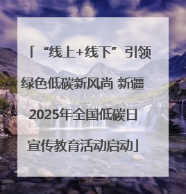 “线上+线下”引领绿色低碳新风尚 新疆2025年全国低碳日宣传教育活动启动