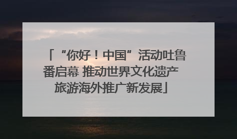 “你好！中国”活动吐鲁番启幕 推动世界文化遗产旅游海外推广新发展