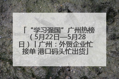 “学习强国”广州热榜（5月22日—5月28日）丨广州：外贸企业忙接单 港口码头忙出货