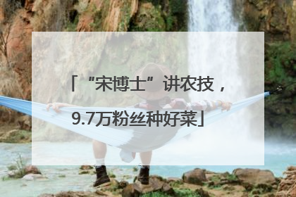 “宋博士”讲农技，9.7万粉丝种好菜