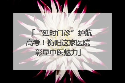 “延时门诊”护航高考！衡阳这家医院彰显中医魅力
