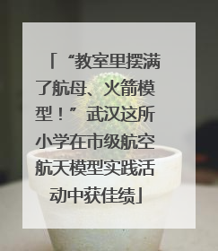“教室里摆满了航母、火箭模型！”武汉这所小学在市级航空航天模型实践活动中获佳绩