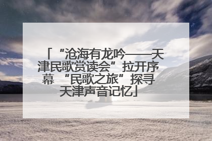 “沧海有龙吟——天津民歌赏读会”拉开序幕 “民歌之旅”探寻天津声音记忆
