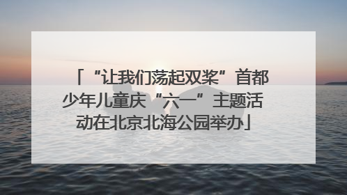 “让我们荡起双桨”首都少年儿童庆“六一”主题活动在北京北海公园举办