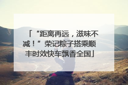 “距离再远，滋味不减！”荣记粽子搭乘顺丰时效快车飘香全国