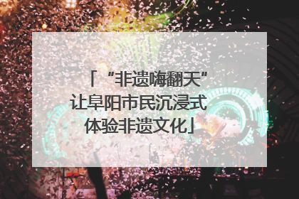 “非遗嗨翻天”让阜阳市民沉浸式体验非遗文化