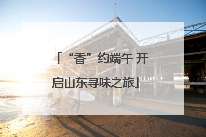 “香”约端午 开启山东寻味之旅