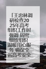 王忠林调研检查2025年高考组织工作时强调 周密细致组织 温暖用心服务 确保全省高考安全有序顺利