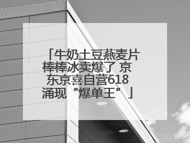 牛奶土豆燕麦片棒棒冰卖爆了 京东京喜自营618涌现“爆单王”