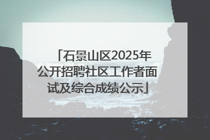 石景山区2025年公开招聘社区工作者面试及综合成绩公示