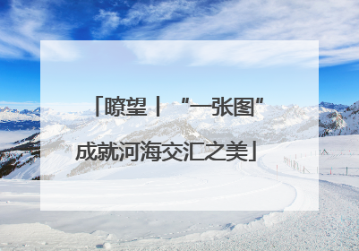 瞭望丨“一张图”成就河海交汇之美