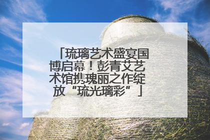 琉璃艺术盛宴国博启幕！彭青艾艺术馆携瑰丽之作绽放“琉光璃彩”