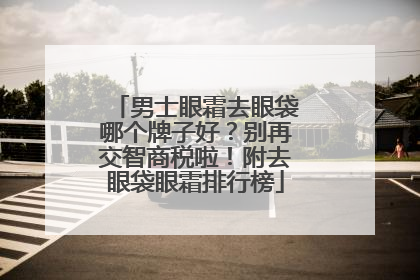 男士眼霜去眼袋哪个牌子好？别再交智商税啦！附去眼袋眼霜排行榜