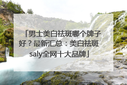 男士美白祛斑哪个牌子好？最新汇总：美白祛斑saly全网十大品牌