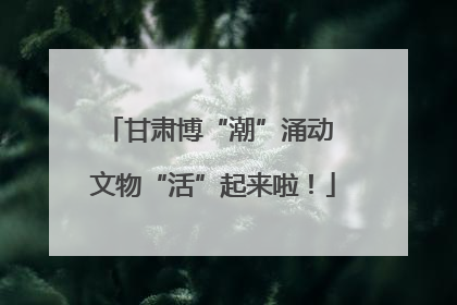 甘肃博“潮”涌动 文物“活”起来啦！