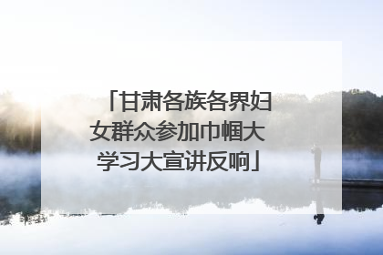 甘肃各族各界妇女群众参加巾帼大学习大宣讲反响