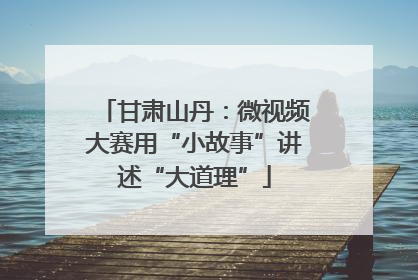 甘肃山丹：微视频大赛用“小故事”讲述“大道理”