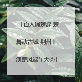 百人诵楚辞 楚舞动古城 荆州上演楚风端午大秀