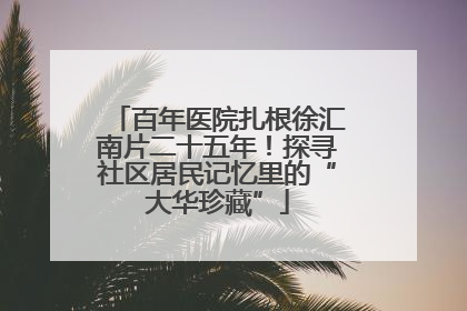 百年医院扎根徐汇南片二十五年！探寻社区居民记忆里的“大华珍藏”