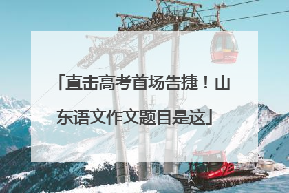 直击高考首场告捷！山东语文作文题目是这