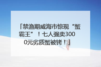 禁渔期威海市惊现“蟹霸王”！七人强卖3000元劣质蟹被铐！