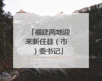 福建两地迎来新任县（市）委书记