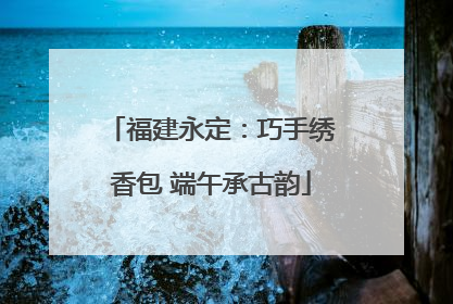 福建永定：巧手绣香包 端午承古韵