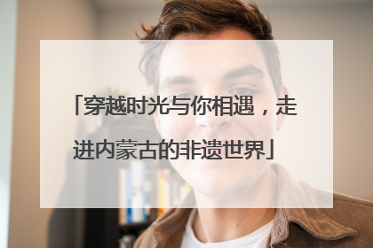 穿越时光与你相遇，走进内蒙古的非遗世界