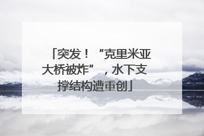 突发！“克里米亚大桥被炸”，水下支撑结构遭重创