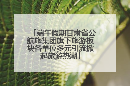 端午假期甘肃省公航旅集团旗下旅游板块各单位多元引流掀起旅游热潮