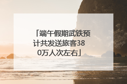 端午假期武铁预计共发送旅客380万人次左右