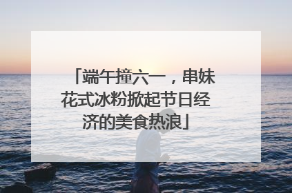 端午撞六一，串妹花式冰粉掀起节日经济的美食热浪