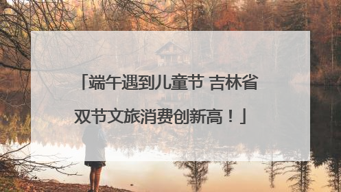 端午遇到儿童节 吉林省双节文旅消费创新高！