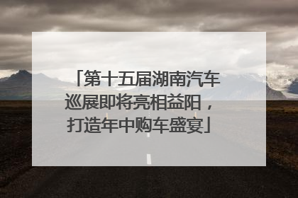 第十五届湖南汽车巡展即将亮相益阳，打造年中购车盛宴