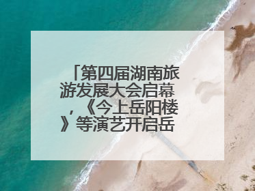 第四届湖南旅游发展大会启幕，《今上岳阳楼》等演艺开启岳阳文旅新场景