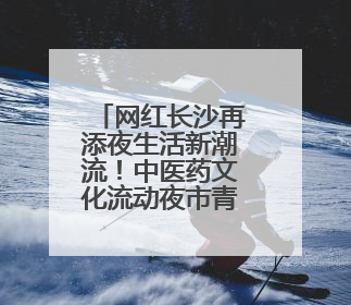 网红长沙再添夜生活新潮流！中医药文化流动夜市青年专场“火”起来