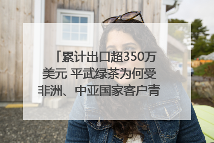 累计出口超350万美元 平武绿茶为何受非洲、中亚国家客户青睐？｜发布会观察