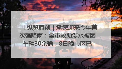 纵览原创｜承德迎来今年首次强降雨：全市救助涉水被困车辆30余辆，8日晚市区已无积水路段，交通恢复畅通
