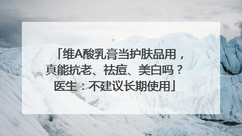 维A酸乳膏当护肤品用，真能抗老、祛痘、美白吗？医生：不建议长期使用
