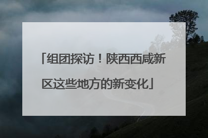 组团探访！陕西西咸新区这些地方的新变化