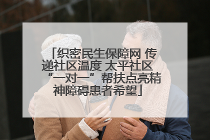织密民生保障网 传递社区温度 太平社区“一对一”帮扶点亮精神障碍患者希望