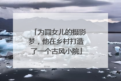 为圆女儿的摄影梦，他在乡村打造了一个古风小院