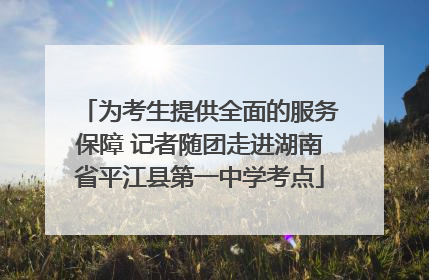为考生提供全面的服务保障 记者随团走进湖南省平江县第一中学考点