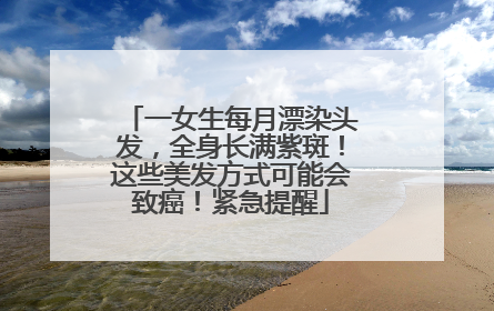 一女生每月漂染头发，全身长满紫斑！这些美发方式可能会致癌！紧急提醒