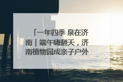 一年四季 泉在济南｜端午嗨翻天，济南植物园成亲子户外热门打卡地