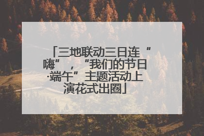 三地联动三日连“嗨”，“我们的节日·端午”主题活动上演花式出圈