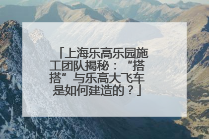 上海乐高乐园施工团队揭秘：“搭搭”与乐高大飞车是如何建造的？